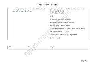 1400 BÀI TOÁN TIỂU HỌC
SƯU TẦM
2 .Hiện nay con 12 tuổi, mẹ 42 tuổi. Hỏi biết đây mấy
năm tuổi mẹ gấp 6 lần tuổi con?
Tuỏi con 5nam trc là:42:7=6. Tuỏi con hiẹn nay:6+5=11.
Mẹ hiẹn nay:52 -11=41.
Con 11tuỏi,mẹ 41 tuỏi.
Bài 2:
Mẹ luôn hơn con 42 - 12 = 30 tuổi.
Vẽ sơ đồ khi tuổi mẹ gấp 6 lần tuổi con .
Tuổi con 1 phần . tuổi mẹ 6 phần.
Hiệu số phần bằng nhau là 5 phần , tương ứng với 30 tuổi.
Tuổi con lúc đó là 30 : 5 = 6 tuổi.
Tuổi mẹ gấp 6 lần tuổi con cách đây số năm:
12 - 6 = 6 ( năm)
STT Câu hỏi Lời giải
 