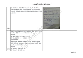 1400 BÀI TOÁN TIỂU HỌC
SƯU TẦM
1005
Cho hình chữ nhạt ABCD có chièu dài gáp đoi chièu
rọng,néu them 30cm vào chièu dài và 20cm vào chièu
rọng thì chièu dài gáp rưỡ i chièu rọng.tính diẹn tích hình
chữ nhạt?
1006
Bài 9: Biết trung bình cộng của hai số bằng 185 và biết số
lớn hơn số bé 24 đơn vị. Tìm hai số đó.
Trả lời:
Số bé là: [( 185 x 2 ) – 24] : 2 = 173
Số lớn là: [(185 x 2 ) + 24 ] : 2 = 197
*************
Bài 10: Cho một hình chữ nhật có chu vi bằng 120 cm.
Biết chiều dài hơn chiều rộng 8cm. Tính số đo mỗi cạnh
của hình chữ nhật đó.
Trả lời:
So đo chiều rộng là: 26 cm
Số đo chiều dài là: 34 cm
 