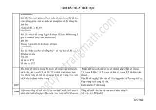 1400 BÀI TOÁN TIỂU HỌC
SƯU TẦM
************
Bài 11: Tìm một phân số biết mẫu số hơn tử số là 52 đơn
vị và tổng giữa tử số và mẫu số của phân số đó bằng 86.
Trả lời:
Phân số đó là: 17/69
**********
Bài 12: Một ô tô trong 3 giờ đi được 135km. Hỏi trong 5
giờ ô tô đó đi dược bao nhiêu km?
Trả lời:
Trong 5 giờ ô tô đó đi được: 225km
***********
Bài 13: Hiệu của hai số bằng 85.Tỉ số của hai số đó là 3/2.
Tìm hai số đó.
Trả lời:
Số bé là: 170
Số lớn là: 255
1007
Khi đếm số chữ số dùng để đánh số trang của một cuốn
sách, do các trang 8, 9 và 30, 31 bị dính vào nhau, bạn
Hải nhận thấy số chữ số vừa gấp 2 lần số trang. Hỏi cuốn
sách này có bao nhiêu trang
Nhận xét: số có 2 chữ số có số chữ số gấp 2 lần số các số.
Từ trang 1 đến 7 có 7 trang có 1cs (vì trang 8;9 bị dính vào
nhau).
Vậy để số cs gấp 2 lần các số thì cũng phải có 7 trang có 3 cs.
Vậy trang cuối cùng là 106.
Cuốn sách có 106 trang.
1008
Hiện nay tổng số tuổi của 2cha con la 42 tuổi. biết sau 4
năm nũa tuổi chu gấp 4 lần tuổi con. Tinh tuổi 2 cha con
Tổng số tuổi của cha và con sau 4 năm nữa là
42 + 4 + 4 = 50 (tuổi)
 