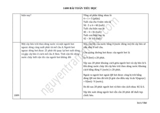 1400 BÀI TOÁN TIỂU HỌC
SƯU TẦM
hiện nay? Tổng số phần bằng nhau là
4 + 1 = 5 (phần)
Tuổi của cha 4 năm nữa là
50 : 5 x 4 = 40 (tuổi)
Tuổi cha hiện nay là
40 – 4 = 36 (tuổi)
Tuổi con hiện nay là
42 – 36 = 6 (tuổi)
1009
Một cây bèo trôi theo dòng nước và một người bơi
ngược dòng cùng xuất phát từ mố cầu A. Người bơi
ngược dòng bơi được 25 phút thì quay lại bơi xuôi dòng
và gặp cây bèo ở cách mố cầu A 5km. Tính vận tốc dòng
nước chảy biết vận tốc của người bơi không đổi
Nếu vận tốc của nước bằng 0 (nước đứng im) thì cây bèo sẽ
vẫn nằm ở mố cầu.
Còn quãng đường bơi được của người bơi là
S= V (bơi) x 20 phút.
Vậy sau 20 phút khoảng cách giữa người bơi và cây bèo là S.
Khi dòng nước chảy thì cây bèo trôi theo dòng nước Khoảng
cách bằng đúng V (nước) x 20 phút.
Ngoài ra người bơi ngoài QĐ bơi được cũng bị trôi bằng
đúng QĐ mà bèo đã trôi (lí giải cho điều này là do V(ngược)
= V(bơi)- V (nước).
Do đó sau 20 phút người bơi và bèo vãn cách nhau KC là S.
Vậy khi xuôi dòng người bơi vẫn cần 20 phút để đuổi kịp
chiếc bèo.
 