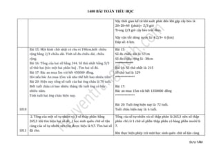 1400 BÀI TOÁN TIỂU HỌC
SƯU TẦM
Vậy thời gian kể từ khi xuất phát đến khi gặp cây bèo là
20+20=40 (phút)= 2/3 giờ
Trong 2/3 giờ cây bèo trôi 4km.
Vậy vận tốc dòng nước là: 4:2/3= 6 (km)
Đáp số: 6 km.
1010
Bài 15: Một hình chữ nhật có chu vi 190cm,biết chiều
rộng bằng 2/3 chiều dài. Tính số đo chiều dài, chiều
rộng.
Bài 16: Tổng của hai số bằng 344. Số thứ nhất bằng 5/3
số thứ hai (tức một hai phần ba) . Tìm hai số đó.
Bài 17: Bác an mua 5m vải hết 450000 đồng.
Hỏi nếu bác An mua 15m vải như thế hết bao nhiêu tiền?
Bài 20: Hiện nay tổng số tuổi của hai ông cháu là 78 tuổi.
Biết tuổi cháu có bao nhiêu tháng thì tuổi ông có bấy
nhiêu năm.
Tính tuổi hai ông cháu hiện nay.
Bài 15:
Số đo chiều dài là: 57cm
Số đo chiều rộng là : 38cm
*************
Bài 16: Số thứ nhất là: 215
Số thứ hai là: 129
**************
Bài 17:
Bác an mua 15m vải hết 1350000 đồng
**************
Bài 20: Tuổi ông hiện nay là: 72 tuổi.
Tuổi cháu hiện nay là: 6 tuổi.
1011
2. Tổng của một số tự nhiên và 1 số thập phân bằng
265,3 khi tìm hiệu hai số đó, 1 học sinh quên chữ số tận
cùng của số tự nhiên nên tìm được hiệu là 9,7. Tìm hai số
đã cho.
Tổng của số tự nhiên và số thập phân là 265,3 nên số thập
phân chỉ có 1 chữ số phần thập phân có hàng phần mười là
7.
Khi thực hiện phép trừ một học sinh quên chữ số tận cùng
 