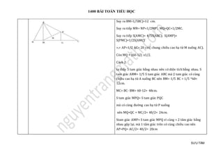1400 BÀI TOÁN TIỂU HỌC
SƯU TẦM
Suy ra BM=1/5BC)=12 cm.
Suy ra tiếp MN= NP=1/2MP'; MQ=QC=1/2MC.
Suy ra tiếp S(AMC)= 4/5S(ABC); S(AMP)=
S(PMC)=1/2S(AMC)
=.> AP=1/2 AC= 20 cm( chung chiều cao hạ từ M xuống AC).
Còn MQ = (60-12) x1/2.
Cách 2:
ta thấy 5 tam giác bằng nhau nên có diện tích bằng nhau. S
tam giác ABM= 1/5 S tam giác ABC mà 2 tam giác có cùng
chiều cao hạ từ A xuống BC nên BM= 1/5 BC = 1/5 *60=
12cm.
MC= BC- BM= 60-12= 48cm.
S tam giác MPQ= S tam giác PQC
mà có cùng đường cao hạ từ P xuống
nên MQ=QC = MC/2= 48/2= 24cm.
Stam giác AMP= S tam giác MPQ vì cùng = 2 tâm giác bằng
nhau gộp lại. mà 1 tâm giác trên có cùng chiều cao nên
AP=PQ= AC/2= 40/2= 20cm
 