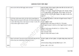 1400 BÀI TOÁN TIỂU HỌC
SƯU TẦM
sinh của tôi. Đố em biết ngày sinh của Hoa? năm là 2 phần. Vậy số ngày từ đầu năm đến lúc tôi sinh ra là
366:(1+2)=122( ngày),
Tháng 1 có 31 ngày, tháng 2 có 29 ngày( năm nhuận), tháng
3 có 31 ngày,Tháng tư có 30 ngày. Vậy số ngày còn lại của
tháng 5là 122-31-29-31-30=1(ngày) nên ngày tôi sinh ra là
ngày1/5
1033
Có 50 học sinh mượn sách của thư viện trong tháng tư.
Tổng số sách họ mượn là: 88 cuốn. Có 18 học sinh mượn
1 cuốn. Biết rằng số học sinh mượn 1;2 hoặc 3 cuốn. Hỏi
có bao nhiêu người mượn 2 cuốn?
Có 18 người chỉ mượn 1 cuốn nên số người mượn 2 hoặc 3
cuốn là:
50-18 = 32(học sinh)
Số sách 32 học sinh mượn là: 88-18 1= 70 (cuốn)
Gọi số người mượn 2 cuốn là x, thì số ngườ mượn 3 cuốn là:
32-x
Tổng số cuốn mượn số sách là: 2 x + 3 (32-x) = 96-x
Mà 96-x= 70 (cuốn)
Vậy x=26 (học sinh)
Đáp số: 26 học sinh mượn 2 cuốn
1034
Hiệu 2 số là 692. Tìm tích của hai số đó biết rằng nếu lấy
số lớn chia cho số nhỏ được thương là 5 dư 4.
Số nhỏ 1 phần, số lớn 5 phần: có 6 phần bằng nhau; hiệu là 4
phần;
số bé tìm được bằng cách lấy 688:(5-1)x1= 177;
số lớn = 692 - 177= 515
 