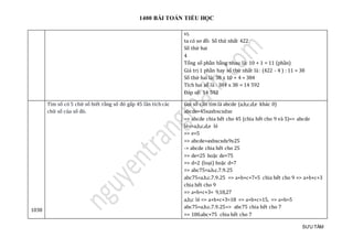 1400 BÀI TOÁN TIỂU HỌC
SƯU TẦM
vị.
ta có sơ đồ: Số thứ nhất 422
Số thứ hai
4
Tổng số phần bằng nhau là: 10 + 1 = 11 (phần)
Giá trị 1 phần hay số thứ nhất là : (422 - 4 ) : 11 = 38
Số thứ hai là: 38 x 10 + 4 = 384
Tích hai số là : 384 x 38 = 14 592
Đáp số: 14 592
1038
Tìm số có 5 chữ số biết rằng số đó gấp 45 lần tích các
chữ số của số đó.
Gọi số cần tìm là abcde (a,b,c,d,e khác 0)
abcde=45xaxbxcxdxe
=> abcde chia hết cho 45 (chia hết cho 9 và 5)=> abcde
lẻ=>a,b,c,d,e lẻ
=> e=5
=> abcde=axbxcxdx9x25
-> abcde chia hết cho 25
=> de=25 hoặc de=75
=> d=2 (loại) hoặc d=7
=> abc75=a.b.c.7.9.25
abc75=a.b.c.7.9.25 => a+b+c+7+5 chia hết cho 9 => a+b+c+3
chia hết cho 9
=> a+b+c+3= 9,18,27
a,b,c lẻ => a+b+c+3=18 => a+b+c=15, => a+b>5
abc75=a.b.c.7.9.25=> abc75 chia hết cho 7
=> 100.abc+75 chia hết cho 7
 
