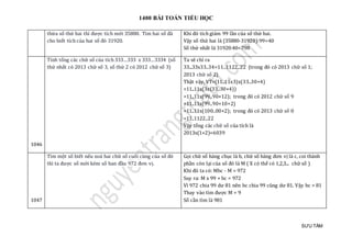 1400 BÀI TOÁN TIỂU HỌC
SƯU TẦM
thừa số thứ hai thì được tích mới 35880. Tìm hai số đã
cho biết tích của hai số đó 31920.
Khi đó tích giảm 99 lần của số thứ hai.
Vậy số thứ hai là (35880-31920):99=40
Số thứ nhất là 31920:40=798
1046
Tính tổng các chữ số của tích 333…333 x 333…3334 (số
thứ nhất có 2013 chữ số 3, số thứ 2 có 2012 chữ số 3)
Ta sẽ chỉ ra
33...33x33..34=11..1122..22 (trong đó có 2013 chữ số 1;
2013 chữ số 2)
Thật vậy, VT=(11..11x3)x(33..30+4)
=11..11x(3x(33..30+4))
=11..11x(99..90+12); trong đó có 2012 chữ số 9
=11..11x(99..90+10+2)
=11..11x(100..00+2); trong đó có 2013 chữ số 0
=11..1122..22
Vậy tổng các chữ số của tích là
2013x(1+2)=6039
1047
Tìm một số biết nếu xoá hai chữ số cuối cùng của số đó
thì ta được số mới kém số ban đầu 972 đơn vị.
Gọi chữ số hàng chục là b, chữ số hàng đơn vị là c, coi thành
phần còn lại của số đó là M ( X có thể có 1,2,3... chữ số )
Khi đó ta có: Mbc - M = 972
Suy ra: M x 99 + bc = 972
Vì 972 chia 99 dư 81 nên bc chia 99 cũng dư 81. Vậy bc = 81
Thay vào tìm được M = 9
Số cần tìm là 981
 