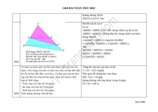 1400 BÀI TOÁN TIỂU HỌC
SƯU TẦM
Quãng đường AB là:
10x(1,5+1,2)=27 km.
1054
Nối BD cắt AC tại O
Ta có:
-S(BDE) = S(BDF) ( EB = BF, chung chiều cao hạ từ D)
-S(BDC) = S(ACD) ( Chung đáy CD, chung chiều cao hình
thang ABCD)
=>S(AOD) = S(BOC) ( cùng bớt S(COD))
=> S(AEBO) =S(DOEF) ( vì S(AOD) = S(BOC) )
-Mà :
S(ACFD) = S(DOCF) + S(AOD)
S(ACE) = S(AEBO) + S(BOC)
=> S(ACFD) = S(ACE)
1055
Có một con trâu một con bò cách nhau 200 mét lao vào
nhau. trên sừng con trâu có một con ruồi, nó bay đên đàu
bò rồi lại bay đến đầu con trâu;... Cứ bay qua bay lại như
vậy cho đến lúc trâu bò húc phải nhau thì ruồi ta chết
bẹp dí. Biết rằng:
- Trâu chạy với vận tốc 7m/giây.
- Bò chạy với vận tốc 5,5m/giây.
- Ruồi bay với vận tốc 15m/giây.
Tính quãng đường ruồi đã bay.
Tổng hai vận tốc của trâu và bò:
7 + 5.5 = 12.5 m/giây
Thời gian để chúng húc vào nhau:
200 : 12.5 = 16 giây
Quãng đường ruồi bay được trong 16 giây:
15 x 16 = 240 m
 