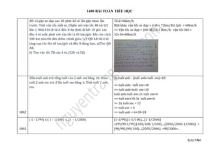 1400 BÀI TOÁN TIỂU HỌC
SƯU TẦM
đổi và gặp xe đạp sau 48 phút kể từ lần gặp nhau lần
trước. Tính vận tốc mỗi xe. (Nghe nói vận tốc 48 và 12)
Bài 2: Một ô tô đi từ A đến B dự định đi hết 10 giờ. Lúc
đầu ô tô xuất phát với vận tốc là 40 km/giờ. Khi còn cách
100 km nữa thì đến điểm chính giữa 1/2 QĐ AB thì ô tô
tăng vạn tốc lên 60 km/giờ và đến B đúng hẹn. a)Tìm QĐ
AB.
b) Tìm vận tốc TB của ô tô. (520 và 52)
72:2=36km/h.
Mặt khác vận tốc xe đạp + ô tô = 72km/1h12ph = 60km/h
=> Vận tốc xe đạp = (60-36)/2=12km/h; vận tốc ôtô =
12+36=48km/h
1062
2lần tuổi anh trừ tổng tuổi của 2 anh em bằng 18. Hiệu
tuổi 2 anh em trừ 2 lần tuổi em bằng 6. Tính tuổi 2 anh
em.
2x tuổi anh - (tuổi anh+tuổi em)=18
=> tuổi anh- tuổi em=18
=> tuổi anh=tuổi em+18
tuổi anh-tuổi em-2x tuổi em=6
=> tuổi em+18-3x tuổi em=6
=> 2x tuổi em = 12
=> tuổi em = 6
=> tuổi anh = 6+18=24
1063
( 1 - 1/99) x ( 1 - 1/100) x...(1 - 1/2006) (1-1/99).(1-1/100)....(1-1/2006)
=(99/99-1/99).(100/100-1/100)....(2006/2006-1/2006) =
(98/99).(99/100)...(2005/2006) =98/2006=..
 