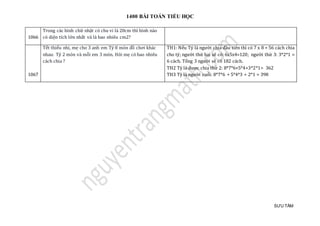 1400 BÀI TOÁN TIỂU HỌC
SƯU TẦM
1066
Trong các hình chữ nhật có chu vi là 20cm thì hình nào
có diện tích lớn nhất và là bao nhiêu cm2?
1067
Tết thiếu nhi, mẹ cho 3 anh em Tý 8 món đồ chơi khác
nhau: Tý 2 món và mỗi em 3 món. Hỏi mẹ có bao nhiêu
cách chia ?
TH1: Nếu Tý là người chia đầu tiên thì có 7 x 8 = 56 cách chia
cho tý; người thứ hai sẽ có: 6x5x4=120; người thứ 3: 3*2*1 =
6 cách. Tổng 3 người sẽ có 182 cách.
TH2 Tý là được chia thứ 2: 8*7*6+5*4+3*2*1= 362
TH3 Tý là người cuối: 8*7*6 + 5*4*3 + 2*1 = 398
 