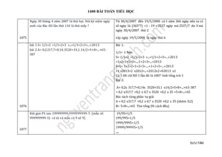 1400 BÀI TOÁN TIỂU HỌC
SƯU TẦM
1075
Ngày 30 tháng 4 năm 2007 là thứ hai. Hỏi kỷ niệm ngày
sinh của Bác Hồ lần thứ 110 là thứ mấy ?
Từ 30/4/2007 đén 19/5/2000 có 1 nam 366 ngày nen ta có
só ngày là: (365*7) +1 - 19 = 2537 ngày mà 2537/7 dư 3 mà
ngày 30/4/2007 thứ 2
vạy ngày 19/5/2000 là ngày thứ 6
1076
bài 1 S= 1/1+2 +1/1+2+3 +...+1/1+2+3+...+2013
bài 2 A= 0,2.317,7+0,14.3520+33,1.14/2+5+8+...+65-
387
Bài 1:
1/1= 1 Nên
S= 1/1+2 +1/1+2+3 +...+1/1+2+3+...+2013
=1+2+1+2+3+....1+2+3+...+2013
S+1= 1+1+2+1+2+3+....+1+2+3+...+2013
=1 x2013+2 x2012+...+2012x2+02013 x1
Có 1 SH chỉ XH 1 lần đó là 1007 tính tổng trừ 1
Bài 2:
A= 0,2x 317,7+0,14x 3520+33,1 x14/2+5+8+...+65-387
= 0,2 x317,7 +0,2 x 0,7 x 3520 +0,2 x 35 +5+8+...+65
Bóc tách từng phần tự giải
A = 0,2 x317,7 +0,2 x 0,7 x 3520 +0,2 x 35 (nhóm 0,2)
B= 5+8+...+65 Tìm tổng DS cách đều)
1077
Rút gọn PS sau 199999999/999999999-5 (mẫu số
999999999-5) cả tử và mẫu có 9 số 9)
19/95=1/5
199/995=1/5
1999/9995=1/5
19999/99995=1/5
.....
 
