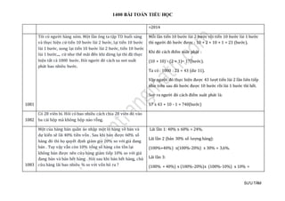 1400 BÀI TOÁN TIỂU HỌC
SƯU TẦM
=2014
1081
Tôi có người hàng xóm. Một lần ông ta tập TD buổi sáng
và thực hiện cứ tiến 10 bước lùi 2 bước, lại tiến 10 bước
lùi 1 bước, xong lại tiến 10 bước lùi 2 bước, tiến 10 bước
lùi 1 bước,.., cứ như thế mãi đến khi dừng lại thì đã thực
hiện tất cả 1000 bước. Hỏi người đó cách xa nơi xuất
phát bao nhiêu bước.
Mỗi lần tiến 10 bước lùi 2 bước rồi tiến 10 bước lùi 1 bước
thì người đó bước được : 10 + 2 + 10 + 1 = 23 (bước).
Khi đó cách điểm xuât phát :
(10 + 10) - (2 + 1)= 17(bước).
Ta có : 1000 : 23 = 43 (dư 11).
Vậy người đó thực hiện được 43 lượt tiến lùi 2 lần liên tiếp
như trên sau đó bước được 10 bước rồi lùi 1 bước thì hết.
Suy ra người đó cách điểm xuât phát là:
17 x 43 + 10 - 1 = 740(bước)
1082
Có 28 viên bi. Hỏi có bao nhiêu cách chia 28 viên đó vào
ba cái hộp mà không hộp nào rỗng.
1083
Một của hàng bán quần áo nhập một lô hàng về bán và
dự kiến sẽ lãi 40% tiền vốn . Sau khi bán được 60% số
hàng đó thì họ quyết định giảm giá 20% so với giá đang
bán . Tuy vậy vẫn còn 10% tổng số hàng còn tồn lại
không bán được nên cửa hàng giảm tiếp 10% so với giá
đang bán và bán hết hàng . Hỏi sau khi bán hết hàng, chủ
cửa hàng lãi bao nhiêu % so với vốn bỏ ra ?
Lãi lần 1: 40% x 60% = 24%.
Lãi lần 2 (bán 30% số lượng hàng):
(100%+40%) x(100%-20%) x 30% = 3,6%.
Lãi lần 3:
(100% + 40%) x (100%-20%)x (100%-10%) x 10% =
 