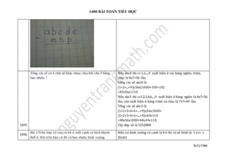 1400 BÀI TOÁN TIỂU HỌC
SƯU TẦM
1095
Tổng các số có 4 chữ số khác nhau chia hết cho 5 bằng
bao nhiêu ?
Nếu abc0 thì cs 1,2,...,9 xuất hiện ở các hàng nghìn, trăm,
chục là 8x7=56 lần.
Tổng các số abc0 là
(1+2+...+9)x56x(1000+100+10)
=45x56x1110
Nếu abc5 thì cs1,2,3,4,6,..,9 xuất hiện ở hàng nghìn là 8x7=56
lần, còn xuất hiện ở hàng trăm và chục là 7x7=49 lần.
Tổng các số abc5 là
(1+2+3+4+6+...+9)x56x1000+
(1+2+3+4+6+...+9)x49x110
=40x56x1000+40x49x110
Vậy đáp số là 5252800
1096
Bài 1:Trên bàn cờ vua có 64 ô, mỗi cạnh có kích thước
8x8 ô. Hỏi trên bàn cờ đó có bao nhiêu hình vuông.
Nếu coi hình vuông có cạnh là 8 ô thì có số hình là: 1 x1= 1
(hình)
 