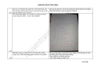 1400 BÀI TOÁN TIỂU HỌC
SƯU TẦM
121
Mẹ mua về 500g đỗ. Mẹ muốn lấy ra 300g đỗ để nấu chè.
Hỏi mẹ phải cân thế nào nếu chỉ có một cân hai đĩa và một
quả cân 100g mà chỉ 1 lần cân?
Để quả cân một bên. sau đó chia số đỗ vào hai bên đến khi cân thăng
bằng. Bên không có quả cân chính là 300g đỗ
122
Cho hình thang ABCB. AC cắt BD ở O. Diện tích A0B =
4cm2. Diện tích DOC = 9cm2. Tính SABCD?
123
Một hình vuông có diện tích là 5 cm2 hoặc bất cứ hình
vuông nào có diện tích không phải là tích hai số tự nhiên.
Bài này mình thấy có gì hơi khó hiểu. Nhưng mà đã đưa bài vào đây
thì không phải là bài toán thông thường.
Theo mình thì có thể làm như sau:
- lấy 1 hình vuông có cạnh 1 cm
 