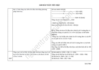 1400 BÀI TOÁN TIỂU HỌC
SƯU TẦM
Bài 2: Tính tổng của 100 số lẻ đầu tiên bằng phương
pháp hình học.
(từ sau mình viết tắt)
----------------------7 ô--------------------:2x2= 4(H)
----------------------6-----------------------:3x3= 9(H)
...
--------------------1 ô---------------------:8x8= 64 (hình)
Tổng của nó: 1x1+2x2+3x3+....+8x8
= 8x(8+1) x (2x8+1):6= 204 (hình)
Hoặc 1+4+9+16+25+36+49+64= 204 (h)
Bài 2: Tổng của hai số lẻ đầu tiên chính là số ô vuông đơn vị
của hình vuông có cạnh là 2 ô: 1+3=4 (ô) (bạn có thể kiểm
nghiệm)
- Tổng của 3 số lẻ đầu tiên chính là số ô vuông đơn vị của HV
có có cạnh là 3 ô: 1+2+3= 9 (ô)
.....
Tổng của 100 số lẻ đầu tiên sẽ là số ô vuông đơn vị của hình
vuông có cạnh là 100 ô
Vậy tổng của 100 số lẻ đầu tiên theo cách khó hiểu đó là: 100
x100= 10000
1097
Tổng của 3 số là 1994. Số thứ nhất lớn hơn tổng của 2 số
kia la 58. Nếu bớt số thứ 2 đi 36 đơn vị thi được số thứ
3.Tìm 3 số đó.
Số thứ nhất là : (1994 + 58) : 2 = 1026
Tổng của số thứ hai và số thứ ba là : 1994 – 1026 = 968.
Số thứ hai là : (968 + 36) : 2 = 502
Số thứ ba là : 968 – 502 = 466.
 