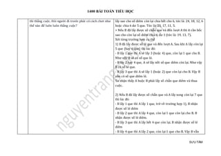 1400 BÀI TOÁN TIỂU HỌC
SƯU TẦM
thì tháng cuọc. Hỏi ngườ i đi trướ c phải có cách chơi như
thé nào đẻ luon luon tháng cuọc?
lấy sao cho số diêm còn lại chia hết cho 6, tức là: 24, 18, 12, 6
hoặc chia 6 dư 5 que. Tức là: 23, 17, 11, 5.
+ Nếu B đã lấy được số chẵn que và đến lượt A thì A cần bốc
sao cho còn lại số diêm chia 6 dư 1 (tức là: 19, 13, 7).
Xét từng trường hợp cụ thể
1) B đã lấy được số lẻ que và đến lượt A. Sau khi A lấy còn lại
5 que (hay 6 que) thì lúc đó:
- B lấy 1 que thì A sẽ lấy 3 (hoặc 4) que, còn lại 1 que cho B.
Như vậy B sẽ có số que lẻ.
- B lấy 2 hay 4 que, A sẽ lấy nốt số que diêm còn lại. Như vậy
B có số lẻ que.
- B lấy 3 que thì A sẽ lấy 1 (hoặc 2) que còn lại cho B. Vậy B
vẫn có số que diêm lẻ.
Ta nhận thấy A buộc B phải lấy số chẵn que diêm và thua
cuộc.
2) Nếu B đã lấy được số chẵn que và A lấy xong còn lại 7 que
thì lúc đó:
- B lấy 1 que thì A lấy 1 que, trở về trường hợp 1), B nhận
được số lẻ diêm
- B lấy 2 que thì A lấy 4 que, còn lại 1 que còn lại cho B. B
nhận được số lẻ diêm.
- B lấy 3 que thì A lấy hết 4 que còn lại. B nhận được số lẻ
diêm
- B lấy 4 que thì A lấy 2 que, còn lại 1 que cho B. Vậy B vẫn
 