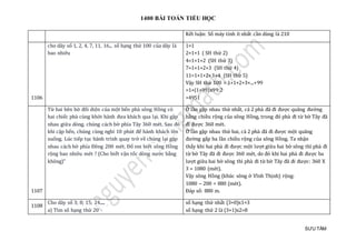 1400 BÀI TOÁN TIỂU HỌC
SƯU TẦM
Kết luận: Số máy tính ít nhất cần dùng là 210
1106
cho dãy số 1, 2, 4, 7, 11, 16... số hạng thứ 100 của dãy là
bao nhiêu
1=1
2=1+1 ( SH thứ 2)
4=1+1+2 (SH thứ 3)
7=1+1+2+3 (SH thứ 4)
11=1+1+2+3+4 (SH thứ 5)
Vậy SH thứ 100 = 1+1+2+3+...+99
=1+(1+99)x99:2
=4951
1107
Từ hai bên bờ đối diện của một bến phà sông Hồng có
hai chiếc phà cùng khởi hành đưa khách qua lại. Khi gặp
nhau giữa dòng, chúng cách bờ phía Tây 360 mét. Sau đó
khi cập bến, chúng cùng nghỉ 10 phút để hành khách lên
xuống. Lúc tiếp tục hành trình quay trở về chúng lại gặp
nhau cách bờ phía Đông 200 mét. Đố em biết sông Hồng
rộng bao nhiêu mét ? (Cho biết vận tốc dòng nước bằng
không)"
Ở lần gặp nhau thứ nhất, cả 2 phà đã đi được quãng đường
bằng chiều rộng của sông Hồng, trong đó phà đi từ bờ Tây đã
đi được 360 mét.
Ở lần gặp nhau thứ hai, cả 2 phà đã đi được một quãng
đường gấp ba lần chiều rộng của sông Hồng. Ta nhận
thấy khi hai phà đi được một lượt giữa hai bờ sông thì phà đi
từ bờ Tây đã đi được 360 mét, do đó khi hai phà đi được ba
lượt giữa hai bờ sông thì phà đi từ bờ Tây đã đi được: 360 X
3 = 1080 (mét).
Vậy sông Hồng (khúc sông ở Vĩnh Thịnh) rộng:
1080 – 200 = 880 (mét).
Đáp số: 880 m.
1108
Cho dãy số 3; 8; 15; 24.....
a) Tìm số hạng thứ 20
số hạng thứ nhất (3+0)x1=3
số hạng thứ 2 là (3+1)x2=8
 