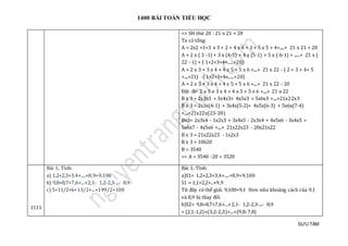 1400 BÀI TOÁN TIỂU HỌC
SƯU TẦM
=> SH thứ 20 : 21 x 21 + 20
Ta có tổng:
A = 2x2 +1+3 x 3 + 2 + 4 x 4 + 3 + 5 x 5 + 4+.....+ 21 x 21 + 20
A = 2 x ( 3 -1) + 3 x (4-1) + 4 x (5-1) + 5 x ( 6-1) + ......+ 21 x (
22 - 1) + ( 1+2+3+4+.....+20)
A = 2 x 3 + 3 x 4 + 4 x 5 + 5 x 6 +....+ 21 x 22 - ( 2 + 3 + 4+ 5
+....+21) -( 1+2+3+4+.....+20)
A = 2 x 3 + 3 x 4 + 4 x 5 + 5 x 6 +....+ 21 x 22 - 20
Đặt :B= 2 x 3 + 3 x 4 + 4 x 5 + 5 x 6 +....+ 21 x 22
B x 3 = 2x3x3 + 3x4x3+ 4x5x3 + 5x6x3 +....+21x22x3
B x 3 = 2x3x(4-1) + 3x4x(5-2)+ 4x5x(6-3) + 5x6x(7-4)
+....+21x22x(23-20)
Bx3= 2x3x4 - 1x2x3 + 3x4x5 - 2x3x4 + 4x5x6 - 3x4x5 +
5x6x7 - 4x5x6 +....+ 21x22x23 - 20x21x22
B x 3 = 21x22x23 - 1x2x3
B x 3 = 10620
B = 3540
=> A = 3540 -20 = 3520
1111
Bài 1; Tính:
a) 1,2+2,3+3,4+....+8,9+9,100
b) 9,8+8,7+7,6+...+2,1- 1,2-2,3-...- 8,9
c) 5+11/2+6+13/2+...+199/2+100
Bài 1; Tính:
a)S1= 1,2+2,3+3,4+....+8,9+9,100
S1 = 1,1+2,2+..+9,9
Từ đây có thể giải. 9,100=9,1 Hơn nữa khoảng cách của 9,1
và 8,9 bị thay đổi
b)S2= 9,8+8,7+7,6+...+2,1- 1,2-2,3-...- 8,9
= (2,1-1,2)+(3,2-2,3)+...+(9,8-7,8)
 