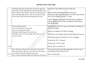 1400 BÀI TOÁN TIỂU HỌC
SƯU TẦM
mỗi đồng nặng 10g. Sau khi quan sát một vài ngày ông
nhận thấy có một công nhân nào đó đúc đồng tiền chỉ có
9g, số vàng dư ông ta giấu đi. Sau khi suy tính ông ta đã
tìm ra phương pháp chỉ sau 1 lần cân xác định đc đúng
kẻ lấy vàng. Ông ta đã dùng phương pháp nào vậy?
Người thứ 2 lấy 2 đồng do họ làm ra đem cân
.......
Người 100 lấy 100 đồng do họ làm ra đem cân.
Nếu hụt bao nhiêu gam thì là người có số thứ tự như thế làm
điêu. (Vì mỗi đồng chỉ hụt 10-9 = 1g mà.
Ví dụ 9 đồng hụt 9g thì người thứ 9 làm điêu, 10 đồng hụt
10g thì người thứ 10 làm điêu, 30 đồng hụt 30g thì người
thứ 30 làm điêu)
1116
Cau nhỏ mỗi quả bổ ba
Cau to mỗi quả chia ra làm mười
Lễ cưới vừa đúng trăm người
Mỗi người một miếng cau tươi nhai trầu.
Biết rằng có tất cả 17 quả cau,hãy tính số quả cau to và
só quả cau nhỏ
Giả thiết tạm: Giả sử có 17 quả to thì bổ được số miếng là: 17
x10=170 (miếng);
Thừa ra số miếng là: 170-100=70 (miếng)
Sở dĩ thừa ra vì ta đã thay một số quả bé bằng một số quả to.
Mỗi một quả thay như vậy thừa ra: 10-3=7 (miếng);
Số quả bé là: 70:7= 10 (quả);
Số quả to là: 17-10=7 (quả).
Đáp số: quả to:7; quả bé: 10
1117
Bài 1: Hiện nay, Tổng số tuổi của mẹ, bà và Lan là 98
tuổi. Hai năm nữa, tuổi Lan = 2/7 tuổi mẹ, 5/6 tuổi mẹ =
1/2 tuổi bà. Tính tuổi mỗi người hiện nay?
Bài 2: A và B cùng hoàn thành một công việc mất 3 giờ B
Vì sau mỗi năm mỗi người đều tăng thêm 1 tuổi nên sau 2
năm tổng số tuổi mẹ, bà và Lan là:
98+2 x3=104 (tuổi)
 