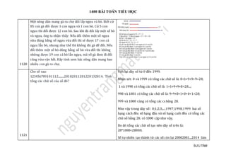 1400 BÀI TOÁN TIỂU HỌC
SƯU TẦM
1120
Một nông dân mang gà ra chợ đổi lấy ngựa và bò. Biết cứ
85 con gà đổi được 1 con ngựa và 1 con bò. Cứ 5 con
ngựa thì đổi được 12 con bò. Sau khi đã đổi lấy một số bò
và ngựa, ông ta nhận thấy: Nếu đổi thêm một số ngựa
nữa đúng bằng số ngựa vừa đổi thì sẽ được 17 con cả
ngựa lẫn bò, nhưng như thế thì không đủ gà để đổi. Nếu
đổi thêm một số bò đúng bằng số bò vừa đổi thì không
những được 19 con cả bò lẫn ngựa, mà số gà đem đi đổi
cũng vừa vặn hết. Hãy tính xem bác nông dân mang bao
nhiêu con gà ra chợ.
1121
Cho số sau:
123456789101112........20102011201220132014. Tính
tổng các chữ số của số đó?
Viết lại dãy số từ 0 đến 1999.
Nhận xét: 0 và 1999 có tổng các chữ số là: 0+1+9+9+9=28;
1 và 1998 có tổng các chữ số là: 1+1+9+9+8=28...;
998 và 1001 có tổng các chữ số là: 9+9+8+1+0+0+1=28;
999 và 1000 cũng có tổng các cs băng 28.
Như vậy trong dãy số : 0;1;2;3;...;1997;1998;1999 hai số
hạng cách đều số hạng đầu và số hạng cuối đều có tổng các
chữ số bằng 28. có 1000 cặp như vậy.
Do đó tổng các chữ số tạo nên dãy số trên là:
28*1000=28000.
Số tự nhiên tạo thành từ các số còn lại 20002001...2014 làm
 
