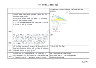 1400 BÀI TOÁN TIỂU HỌC
SƯU TẦM
tương tự như comment trên cua e. kết quả cuối cung
là:28090.
1122
cho hình thang ABCD có đáy AB bằng 1/3 CD, diện tích
hình thang bằng 72 cm2.
a) trên AC lấy điểm M bất kì , nối M với B và D. So sánh
diện tích tam giác BMC và DMC
b) Từ B kẻ đường thẳng song song với AC cắt AD kéo dài
tại K. Tính AK biết AD = 7,2 cm
1123
Một người đi buôn có thể nhập hàng thấp hơn 8% so với
dự kiến, trong khi vẫn giữ nguyên giá bán ra; do đó tiền
lãi của anh ta, tính theo giá vốn, sẽ tăng đến (x+10)% so
với tiền lãi hiện giờ là x%. Tính xem nếu không được
mua hàng giá thấp anh ta lãi bao nhiêu phần trăm?
15%
1124
một cửa hàng bán gạo,1/5 số gạo tẻ đã bán nhiều hơn 3
lần số gạo nếp đã bán là 38kg .biết cửa hàng đã bán được
158kg gạo nếp.tìm số gạo tẻ đã bán
(158 x3)+38= 512 (kg)
1125
a) Cho A là số có 2 chữ số, tổng các chữ số của A là B,
tổng các chữ số của B là C. Hãy tìm số A, biết A= B+C+44
b) Tìm ab,cd - a, bcd= 13,716 (ab,cd và a,bcd có gạch
Bài 1: Gọi số A là ab, thì số B=a+b.
TH1: Nếu B là số có 1 chữ số thì C=B=a+b.
=>ab=(a+b)+(a+b)+44
 