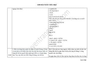 1400 BÀI TOÁN TIỂU HỌC
SƯU TẦM
ngang trên đầu) =>ax8=b+44
=>b chia 8 dư 4
=>b=4
=>a=6
Loại vì a+b là số có 1cs.
TH2: nếu B là số có 2 cs thì 9<B<20; C là tổng các cs của B
nên C=B-9.
=>ab=(a+b)+(a+b-9)+44
=>ax8=b+35
=>b chia 8 dư 5
=>b=5
=>a=5
Đáp số 55
Bài 2:
ab,cd - a,bcd = 13,716
=> a,bcd x 10 - a,bcd = 13,716
=> 9x a,bcd = 13,716
a,bcd=1,524
=> a=1, b=5, c=2, d=4
1126
1. Một cửa hàng bán quần áo nhập về một lô hàng về bán
và dự kiến sẽ lãi 40% tiền vốn. Sau khi bán được 60% số
hàng đó thì họ quyết định giảm giá 20% so với giá đang
bán. Tuy vậy vẫn còn 10% tổng số hàng còn tồn lại
Bài 2: Hai anh em chạy ngược chiều nhau xq một cái sân vận
động đến khi họ gặp nhau thì họ đã chạy đc đúng 1 vòng
quanh sân vận động .
Họ gặp nhau tất cả 3 lần vậy họ chạy được ba lần chu vi vòng
 