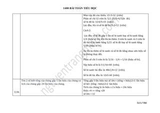 1400 BÀI TOÁN TIỂU HỌC
SƯU TẦM
Như vậy đỏ còn thiếu: 15-3=12 (viên)
Phân số chỉ 12 viên là: 5/1-21/5=4/5(bi đỏ)
số bi đỏ là: 12:4/5=15 (viên)
Lúc đầu, Hà có số bi đỏ là:15-3=12 (viên)
Cách 2:
Lúc đàu só bi đỏ gáp 5 làn só bi xanh hay só bi xanh bàng
1/4 (hiẹu só bi). Khi Hà an them 3 vien bi xanh và 3 vien bi
đỏ thì só bi xanh bàng 5/21 só bi đỏ hay só bi xanh bàng
5/16 (hiẹu só bi).
Do Hà an them só bi xanh và só bi đỏ bàng nhau nen hiẹu só
bi khong thay đỏi.
Phan só chỉ 3 vien bi là: 5/16 - 1/4 = 1/16 (hiẹu só bi).
Vạy hiẹu só bi là 3:1/16=48 (vien).
Só bi xanh lúc đàu là: 48x1/4=12 (vien).
Só bi đỏ lúc đàu là: 12x5-60 (viên).
1136
Tìm 2 số biết tổng của chúng gấp 5 lần hiệu của chúng và
tích của chúng gấp 24 lần hiệu của chúng.
Tổng gấp 5 lần hiệu mà số lớn = (tổng + hiệu):2=3 lần hiệu
số bé= (tổng - hiệu):2=2 làn hiệu
Tích của chúng là 3x hiệu x 2 x hiệu = 24x hiệu
Hiệu =4 => tổng =20
số lớn = 12
 