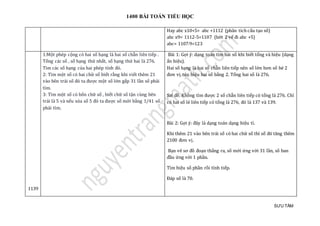 1400 BÀI TOÁN TIỂU HỌC
SƯU TẦM
Hay abc x10+5= abc +1112 (phân tích cấu tạo số)
abc x9= 1112-5=1107 (bớt 2 vế đi abc +5)
abc= 1107:9=123
1139
1:Một phép cộng có hai số hạng là hai số chẵn liên tiếp .
Tổng các số , số hạng thứ nhất, số hạng thứ hai là 276.
Tìm các số hạng của hai phép tính đó.
2: Tìm một số có hai chữ số biết rằng khi viết thêm 21
vào bên trái số đó ta được một số lớn gấp 31 lần số phải
tìm.
3: Tìm một số có bốn chữ số , biết chữ số tận cùng bên
trái là 5 và nếu xóa số 5 đó ta được số mới bằng 1/41 số
phải tìm.
Bài 1: Gợi ý: dạng toán tìm hai số khi biết tổng và hiệu (dạng
ẩn hiệu).
Hai số hạng là hai số chẵn liên tiếp nên số lớn hơn số bé 2
đơn vị,tức hiệu hai số bằng 2. Tổng hai số là 276.
Sai đề. Không tìm được 2 số chẵn liên tiếp có tổng là 276. Chỉ
có hai số lẻ liên tiếp có tổng là 276, đó là 137 và 139.
Bài 2: Gợi ý: đây là dạng toán dạng hiệu tỉ.
Khi thêm 21 vào bên trái số có hai chữ số thì số đó tăng thêm
2100 đơn vị.
Bạn vẽ sơ đồ đoạn thẳng ra, số mới ứng với 31 lần, số ban
đầu ứng với 1 phần.
Tìm hiệu số phần rồi tính tiếp.
Đáp số là 70.
 