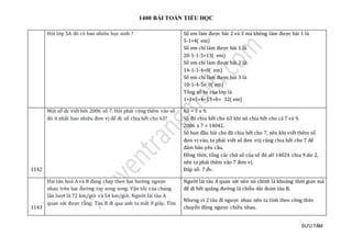 1400 BÀI TOÁN TIỂU HỌC
SƯU TẦM
Hỏi lớp 5A đó có bao nhiêu học sinh ? Số em làm được bài 2 và 3 mà không làm được bài 1 là
5-1=4( em)
Số em chỉ làm được bài 1 là
20-1-1-5=13( em)
Số em chỉ làm được bài 2 là:
14-1-1-4=8( em)
Số em chỉ làm được bài 3 là
10-1-4-5= 0( em)
Tổng số hs của lớp là
1+1+5+4+13+8= 32( em)
1142
Một số đc viết bởi 2006 số 7. Hỏi phải cộng thêm vào số
đó ít nhất bao nhiêu đơn vị để đc số chia hết cho 63?
63 = 7 x 9.
Số đó chia hết cho 63 khi nó chia hết cho cả 7 và 9.
2006 x 7 = 14042.
Số ban đầu bài cho đã chia hết cho 7, nên khi viết thêm số
đơn vị vào, ta phải viết số đơn viij cũng chia hết cho 7 để
đảm bảo yêu cầu.
Đồng thời, tổng các chữ số của số đó alf 14024 chia 9 dư 2,
nên ta phải thêm vào 7 đơn vị.
Đáp số: 7 đv.
1143
Hai tàu hoả A và B đang chạy theo hai hướng ngược
nhau trên hai đường ray song song. Vận tốc của chúng
lần lượt là 72 km/giờ và 54 km/giờ. Người lái tàu A
quan sát được rằng: Tàu B đi qua anh ta mất 8 giây. Tìm
Người lái tàu A quan sát nên nó chính là khoảng thời gian mà
để đi hết quãng đường là chiều dài đoàn tàu B.
Nhưng vì 2 tàu đi ngược nhau nên ta tính theo công thức
chuyển động ngược chiều nhau.
 