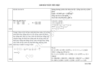 1400 BÀI TOÁN TIỂU HỌC
SƯU TẦM
độ dài của tàu B. Quãng đường (chiều dài đoàn tàu B) = (tổng vận tốc) x (thời
gian)
8 giây = 8/3600 giờ = 1/450 giờ
Tổng vận tốc là 126 km/h
Tàu B dài 126/450 km = 280 m
1144
1145
Trong 1 lớp có 3/4 số học sinh thích học toán, 3/5 số học
sinh thích học tiếng việt và 1/10 số học sinh chỉ thích
học tiếng anh. Nếu có 1 học sinh chỉ thích học tiếng việt
chuyển sang chỉ thích học tiếng anh thì số học sinh chỉ
thích học tiếng anh bằng số học sinh chỉ thích học tiếng
việt. Tính số học sinh của lớp biết rằng mỗi học sinh
thích học ít nhất 1 trong 3 môn
1146
Ta có :
B = 1/ 199 + 2/ 198 + 3/197+...+ 1+ 1 + 1 + ....+ 1. ( tách
199/1 = tổng của 199 số 1)
B = 1 + ( 1+ 1/199) + (1 + 1/198) + ( 1+ 1/197) +....+ (1 +
198/2)
B = 200/200 + 200/199 + 200/198 + 200/197 +...+ 200/2
B = 200 x ( 1/200 + 1/199 + 1/198 + 1/197 +...+ 1/2)
 