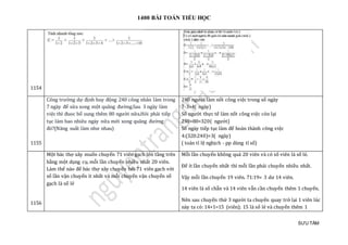 1400 BÀI TOÁN TIỂU HỌC
SƯU TẦM
1154
1155
Công trường dự định huy động 240 công nhân làm trong
7 ngày để sửa xong một quãng đường.Sau 3 ngày làm
việc thì đuoc bổ sung thêm 80 người nữa.Hỏi phải tiếp
tục làm bao nhiêu ngày nữa mới xong quãng đường
đó?(Năng suất làm như nhau)
240 người làm nốt công việc trong số ngày
7-3=4( ngày)
Số người thực tế làm nốt công việc còn lại
240+80=320( người)
Số ngày tiếp tục làm để hoàn thành công việc
4:(320:240)=3( ngày)
( toán tỉ lệ nghịch - pp dùng tỉ số)
1156
Một bác thợ xây muốn chuyển 71 viên gạch lên tầng trên
bằng một dụng cụ, mỗi lần chuyển nhiều nhất 20 viên.
Làm thế nào để bác thợ xây chuyển hết 71 viên gạch với
số lần vận chuyển ít nhất và mỗi chuyến vận chuyển số
gạch là số lẻ
Mỗi lần chuyển không quá 20 viên và có số viên là số lẻ.
Để ít lần chuyển nhất thì mỗi lần phải chuyển nhiều nhất.
Vậy mỗi lần chuyển 19 viên. 71:19= 3 dư 14 viên.
14 viên là số chẵn và 14 viên vẫn cần chuyển thêm 1 chuyến.
Nên sau chuyến thứ 3 người ta chuyển quay trở lại 1 viên lúc
này ta có: 14+1=15 (viên); 15 là số lẻ và chuyển thêm 1
 