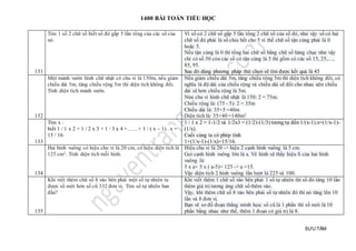 1400 BÀI TOÁN TIỂU HỌC
SƯU TẦM
131
Tìm 1 số 2 chữ số biết số đó gấp 5 lần tổng của các số của
nó.
Vì số có 2 chữ số gấp 5 lần tổng 2 chữ số của số đó, như vậy số có hai
chữ số đó phải là số chia hết cho 5 vì thế chữ số tận cùng phải là 0
hoặc 5.
Nếu tận cùng là 0 thì tổng hai chữ số bằng chữ số hàng chục như vậy
chỉ có số 50 còn các số có tận cùng là 5 thì gồm có các số 15, 25,…,
85, 95.
Sau đó dùng phương pháp thử chọn sẽ tìm được kết quả là 45
132
Một mảnh vườn hình chữ nhật có chu vi là 150m, nếu giảm
chiều dài 5m, tăng chiều rộng 5m thì diện tích không đổi.
Tính diện tích mảnh vườn.
Nếu giảm chiều dài 5m, tăng chiều rộng 5m thì diện tích không đổi, có
nghĩa là độ dài của chiều rộng và chiều dài sẽ đổi cho nhau nên chiều
dài sẽ hơn chiều rộng là 5m.
Nửa chu vi hình chữ nhật là 150: 2 = 75m.
Chiều rộng là: (75 - 5): 2 = 35m
Chiều dài là: 35+5 =40m
Diện tích là: 35×40 =140m2
133
Tìm x :
biết 1 / 1 x 2 + 1 / 2 x 3 + 1 / 3 x 4 +……+ 1 / ( x – 1) . x =
15 / 16
1 / 1 x 2 = 1-1/2 và 1/2x3 = (1/2)-(1/3) tương tự đến 1/(x-1).x=(1/x-1)-
(1/x).
Cuối cùng ta có phép tính
1+(1/x-1)-(1/x)=15/16.
134
Hai hình vuông có hiệu chu vi là 20 cm, có hiệu diện tích là
125 cm2. Tính diện tích mỗi hình.
Hiệu chu vi là 20 -> hiệu 2 cạnh hình vuông là 5 cm.
Gọi cạnh hình vuông lớn là a. Vẽ hình sẽ thấy hiệu S của hai hình
vuông là:
5 x a+ 5 x ( a-5)= 125 -> a =15.
Vậy diện tích 2 hình vuông lần lượt là 225 và 100.
135
Khi viết thêm chữ số 8 vào bên phải một số tự nhiên ta
được số mới hơn số cũ 332 đơn vị. Tìm số tự nhiên ban
đầu?
Khi viết thêm 1 chữ số vào bên phải 1 số tự nhiên thì số đó tăng 10 lần
thêm giá trị tương ứng chữ số thêm vào.
Vậy, khi thêm chữ số 8 vào bên phải số tự nhiên đó thì nó tăng lên 10
lần và 8 đơn vị.
Bạn vẽ sơ đồ đoạn thẳng minh họa: số cũ là 1 phần thì số mới là 10
phần bằng nhau như thế, thêm 1 đoạn có giá trị là 8.
 