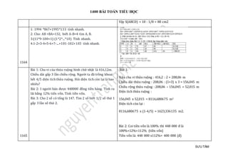 1400 BÀI TOÁN TIỂU HỌC
SƯU TẦM
Vậy S(ABCD) = 10 : 1/8 = 80 cm2
1164
1: 1994 *867+1995*133 tính nhanh.
2: Cho: AB +BA=132, biết A-B=4 tìm A, B.
3:(11*9-100+1):(1*2*...*10) Tính nhanh.
4:1-2+3-4+5-6+7-...+101-102+103 tính nhanh.
1165
Bài 1: Chu vi của thửa ruộng hình chữ nhật là 416,12m.
Chiều dài gấp 3 lần chiều rộng. Người ta đã trồng khoai
hết 4/5 diện tích thửa ruộng. Hỏi diện tích còn lại là bao
nhiêu?
Bài 2: 1 người bán được 448000 đồng tiền hàng. Tính ra
lãi bằng 12% tiến vốn. Tính tiền vốn.
Bài 3: Cho 2 số có tổng là 147. Tìm 2 số biết 1/2 số thứ 1
gấp 3 lần số thứ 2.
Bài 1:
Nửa chu vi thửa ruộng : 416,2 : 2 = 208,06 m
Chiều dài thửa ruộng : 208,06 : (1+3) x 3 = 156,045 m
Chiều rộng thửa ruộng : 208,06 – 156,045 = 52,015 m
Diện tích thửa ruộng :
156,045 x 52,015 = 8116,680675 m2
Diện tích còn lại :
8116,680675 x (1-4/5) = 1623,336135 m2.
Bài 2: Coi tiền vốn là 100% thì 448 000 đ là
100%+12%=112% (tiền vốn)
Tiền vốn là: 448 000 x112%= 400 000 (đ)
 