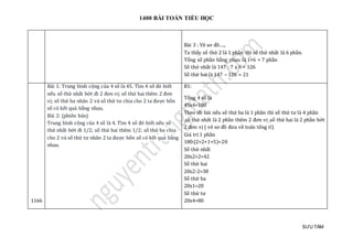 1400 BÀI TOÁN TIỂU HỌC
SƯU TẦM
Bài 3 : Vẽ sơ đồ…..
Ta thấy số thứ 2 là 1 phần thì số thứ nhất là 6 phần.
Tổng số phần bằng nhau là 1+6 = 7 phần
Số thứ nhất là 147 : 7 x 6 = 126
Số thứ hai là 147 – 126 = 21
1166
Bài 1: Trung bình cộng của 4 số là 45. Tìm 4 số đó biết
nếu số thứ nhất bớt đi 2 đơn vị; số thứ hai thêm 2 đơn
vị; số thứ ba nhân 2 và số thứ tư chia cho 2 ta được bốn
số có kết quả bằng nhau.
Bài 2: (phiên bản)
Trung bình cộng của 4 số là 4. Tìm 4 số đó biết nếu số
thứ nhất bớt đi 1/2; số thứ hai thêm 1/2; số thứ ba chia
cho 2 và số thứ tư nhân 2 ta được bốn số có kết quả bằng
nhau.
B1:
Tổng 4 số là
45x4=180
Theo đề bài nếu số thứ ba là 1 phần thì số thứ tư là 4 phần
,số thứ nhất là 2 phần thêm 2 đơn vị ,số thứ hai là 2 phần bớt
2 đơn vị ( vẽ sơ đồ đưa về toán tổng tỉ)
Giá trị 1 phần
180:(2+2+1+5)=20
Số thứ nhất
20x2+2=42
Số thứ hai
20x2-2=38
Số thứ ba
20x1=20
Số thứ tư
20x4=80
 