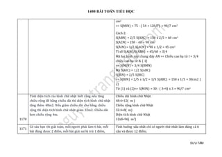 1400 BÀI TOÁN TIỂU HỌC
SƯU TẦM
cm2
=> S(MIN) = 75 - ( 54 + 120/7) = 90/7 cm2
Cách 2:
S(ABN) = 2/5 S(ABC) = 150 x 2/5 = 60 cm2
S(ACN) = 150 - 60 = 90 cm2
S(AIN) = 1/2 S(ACN) = 90 x 1/2 = 45 cm2
Tỉ số S(AIN)/S(ABN) = 45/60 = 3/4
Mà hai hình này chung đáy AN => Chiều cao hạ từ I = 3/4
chiều cao hạ từ B. ( 1)
=> S(MIN) = 3/4 S(BMN)
Mà S(AIC) = 1/2 S(ABC)
S(BIN) = 2/5 S(BIC)
=> S(BIN) = 2/5 x 1/2 = 1/5 S(ABC) = 150 x 1/5 = 30cm2 (
2)
Từ (1) và (2)=> S(MIN) = 30 : ( 3+4) x 3 = 90/7 cm2
1170
Tính diện tích của hình chữ nhật biết rằng nếu tăng
chiều rộng để bằng chiều dài thì diện tích hình chữ nhật
tăng thêm 48m2. Nếu giảm chiều dài cho bằng chiều
rộng thì diện tích hình chữ nhật giảm 32m2. Chiều dài
hơn chiều rộng 4m.
Chiều dài hình chữ Nhật
48:4=12( m )
Chiều rộng hình chữ Nhật
32:4=8( m)
Diện tích hình chữ Nhật
12x8=96( m2)
1171
Có sáu bạn thi giải toán, mỗi người phải làm 6 bài, mỗi
bài đúng được 2 điểm, mỗi bài giải sai bị trừ 1 điểm,
Tình huống xấu nhất chỉ có người thứ nhất làm đúng cả 6
câu và được 12 điểm;
 