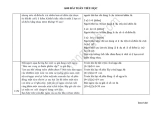 1400 BÀI TOÁN TIỂU HỌC
SƯU TẦM
nhưng nếu số điểm bị trừ nhiều hơn số điểm đạt được
thì HS đó coi là 0 điểm. Có thể chắc chắn ít nhất 2 bạn có
số điểm bằng nhau đươc không? Vì sao?
người thứ hai chỉ đúng 5 câu thì có số điểm là:
5 x2-1=9 (điểm)
Người thứ ba chỉ làm đúng 4 câu thì có số điểm là:
4 x2- 2x1=6 (điểm)
Người thứ tư chỉ làm đúng 3 câu sẽ có số điểm là:
3 x2- 3x1- 3 (điểm)
Người thứ năm chỉ làm đúng có 2 câu thì có số điểm là: 2x2-
3x3=1 (đ)
Người thứ sau làm chỉ đúng có 1 câu sẽ có số điểm là: 1x2-
5x1=0 (đ)
Như vậy không thể chắc chắn được ít nhất có 2 bạn có số
điểm bằng nhau.
1172
Một người qua đường hỏi một cụ già đang cưỡi ngựa:
" làm sao trong cụ buồn phiền vậy?" cụ già đáp :
"làm sao tôi không buồn phiền được?" Một nửa đàn ngựa
của tôi thêm một nửa con nữa lạc xuống phía nam, một
nửa số ngựa còn lại thêm một nửa con nữa lạc về phía
đông, một nửa số còn lại sau hai lần đó thêm một nửa
con nữa lạc về phía tây, một nửa số ngựa còn lại cuối
cùng thêm một con nữa vừa bị bắt trộm. Bây giờ chỉ còn
lại một con cuối cùng tôi đang cưỡi đây.
Bạn hãy tính xem đàn ngựa của cụ lúc đầu có bao nhiêu
Trước khi bị bắt trộm có số ngựa là:
(1+1)x2=4 con
Trước khi lạc về phía Tây có số ngựa là:
(4+1/2)x2=9 con
Trước khi lạc về phía đông có số ngựa là:
(9+1/2)x2=19 con
Đàn ngựa của cụ già có số con là:
(19+1/2)x2=39 con
 