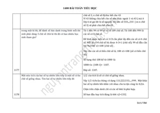 1400 BÀI TOÁN TIỂU HỌC
SƯU TẦM
chữ số 3, n chữ số 0)chia hết cho 43
Vì 43 không chia hết cho số nào khác ngoài 1 và 43 ( mà ở
lớp 6 sẽ gọi đó là số nguyên tố) nên số 333....333 ( m-n chữ
số 3) sẽ phải chia hết cho 43
1177
trong một kì thi, để đánh số báo danh trung bình mỗi thí
sinh phải dùng 3 chữ số .Hỏi kì thi đó có bao nhiêu học
sinh tham gia?
Từ 1 đến 99 có 99 số và có 189 chữ số. Từ 100 đến 999 là
các số có 3 chữ số.
Để bình quân mỗi số có 3 CS cần phài lấy đến các số có 4 chữ
số. Mỗi số có 4 chữ số bù được 4-3=1 (chữ số); 99 số đầu cần
bù: 9x2+90 x1=108 (chữ số) .
Vậy cần các số có bốn chữ số là; 108 x1=108 (số có bốn chữ
số);
Số hạng thứ 108 kể từ 1000 là:
1000+1x (108-1)= 1107.
Đáp số: 1107.
1178
Một nửa tích của hai số tự nhiên liên tiếp là một số có ba
chữ số giống nhau. Tìm hai số tự nhiên liên tiếp đó
1/2 của tích là số có chữ số giống nhau.
Vậy 1/2 tíchcủa chúng có dạng 111;222;333;...;999. Mặt khác
hai số tự nhiên khi nhân với nhau cho ta tận cùng là: 0;2;6.
Chặn trên chặn dưới chỉ có các số 666 là phù hợp.
Số ban đầu hay tích đúng là 666 x2=1332.
 