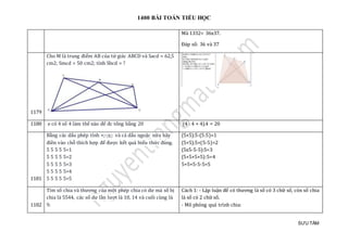 1400 BÀI TOÁN TIỂU HỌC
SƯU TẦM
Mà 1332= 36x37.
Đáp số: 36 và 37
1179
Cho M là trung điểm AB của tứ giác ABCD và Sacd = 62,5
cm2; Smcd = 50 cm2; tính Sbcd = ?
1180 e có 4 só 4 làm thé nào đẻ đc tỏng bàng 20 (4 : 4 + 4).4 = 20
1181
Bằng các dấu phép tính +;-;x;: và cả dấu ngoặc nữa hãy
điền vào chỗ thích hợp để được kết quả biểu thức đúng.
5 5 5 5 5=1
5 5 5 5 5=2
5 5 5 5 5=3
5 5 5 5 5=4
5 5 5 5 5=5
(5+5):5-(5:5)=1
(5+5):5+(5-5)=2
(5x5-5-5):5=3
(5+5+5+5):5=4
5+5+5-5-5=5
1182
Tìm số chia và thương của một phép chia có dư mà số bị
chia là 5544, các số dư lần lượt là 10, 14 và cuối cùng là
9.
Cách 1: - Lập luận để có thương là số có 3 chữ số, còn số chia
là số có 2 chữ số.
- Mô phỏng quá trình chia:
 