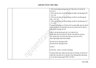 1400 BÀI TOÁN TIỂU HỌC
SƯU TẦM
- Tìm 3 tích riêng tương ứng với 3 lần chia có 3 số dư là
10, 14, 9.
+ Tích của số chia và chữ số hàng cao nhất của thương là 55
– 10 = 45
+ Tích của số chia và chữ số hàng cao thứ 2 của thương là
104 – 14 = 90.
+ Tích của số chia và chữ số hàng cao thứ 3 của thương 114
– 9 = 135
Trong 3 tích riêng có số 45 là số lẻ và nhỏ nhất nên số chia là
số lẻ, mà số 45 chỉ chia hết cho số có 2 chữ số là 45. Vậy số
chia là 45, thương là 123.
Cách 2: Số dư lần lượt là 10, 14, 9 nên SC>14
số dư đầu tiên là 10 nên 55-10=45 chia hết cho số chia
Các số lớn hơn 14 và 45 chia hết cho nó là 15 và 45
thực hiện phép tính chia ta được:
Số chia là 15, thương là 369
Số chia là 45, thương là 123.
Cách 3:
Số bị chia - số dư = số chia x thương.
Ta thấy 5544 là số chẵn trừ đi số dư là 10 hoặc 14 vẫn là số
chắn nên chia hết cho 2 vậy lấy 2 làm thương lần lượt được
các số chia tương ứng là 2767 và 2765.
 