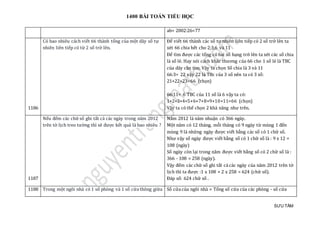 1400 BÀI TOÁN TIỂU HỌC
SƯU TẦM
ab= 2002:26=77
1186
Có bao nhiêu cách viết 66 thành tổng của một dãy số tự
nhiên liên tiếp có từ 2 số trở lên.
Để viết 66 thành các số tự nhiên liên tiếp có 2 số trở lên ta
xét 66 chia hết cho 2;3;6 và 11
Để tìm được các tổng có hai số hạng trở lên ta xét các số chia
là số lẻ. Hay nói cách khác thương của 66 cho 1 số lẻ là TBC
của dãy cần tìm. Vậy ta chọn Số chia là 3 và 11
66:3= 22 vậy 22 là TBc của 3 số nên ta có 3 số:
21+22+23=66 (chọn)
66:11= 6 TBC của 11 số là 6 vậy ta có:
1+2+3+4+5+6+7+8+9+10+11=66 (chọn)
Vậy ta có thể chọn 2 khả năng như trên.
1187
Nếu đếm các chữ số ghi tất cả các ngày trong năm 2012
trên tờ lịch treo tường thì sẽ được kết quả là bao nhiêu ?
Năm 2012 là năm nhuận có 366 ngày.
Một năm có 12 tháng, mỗi tháng có 9 ngày từ mùng 1 đến
mùng 9 là những ngày được viết bằng các số có 1 chữ số.
Như vậy số ngày được viết bằng số có 1 chữ số là : 9 x 12 =
108 (ngày)
Số ngày còn lại trong năm được viết bằng số có 2 chữ số là :
366 - 108 = 258 (ngày).
Vậy đếm các chữ số ghi tất cả các ngày của năm 2012 trên tờ
lịch thì ta được :1 x 108 + 2 x 258 = 624 (chữ số).
Đáp số: 624 chữ số .
1188 Trong một ngôi nhà có 1 số phòng và 1 số cửa thông giữa Số cửa của ngôi nhà = Tổng số cửa của các phòng - số cửa
 