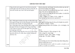 1400 BÀI TOÁN TIỂU HỌC
SƯU TẦM
1192
Tổng số tuổi của ba người là 54 tuổi. Khi chị chào đời,
tuổi bố gấp 5 làn tuổi em hiện nay. Khi em chào đời, chị
hơn tuổi em hiện nay 2 tuổi. Tính tuổi mỗi người.
Khi chị chào đời, tuổi bố gấp 5 làn tuổi em hiện nay vậy tuổi
bố trừ tổi chị bằng 5 lần tuổi em
Khi em chào đời, chị hơn tuổi em hiện nay 2 tuổi -> tuổi chị
bằng 2 lần tuổi em hiện nay cộng với 2
Nếu coi tuổi em là 1 phần thì tuổi chị là 2 phần + 2; tuổi bố là
7 phần cộng 2. Ta có
1 phần + 2 phần +2 + 7 phần +2 =54 -> 1phần =5
Vậy Tuổi em là 5, tuổi chị là 12, tuổi bố là 37
1193
Bài 1: Một người dự định đi xe máy từ A đến B hết 3 giờ.
Nếu người đó tăng vận tốc thêm 8km/giờ thì đi từ A đến
B chỉ mất 2 giờ 24 phút. tìm quãng đường AB.
Bài 2: Một người bán số gạo nếp bằng 40% số gạo tẻ. Sau
khi người đó bán đi 35 kg gạo tẻ thì số gạo nếp bằng
75% số gạo tẻ còn lại. hỏi lúc đầu người đó có bao nhiêu
ki-lô-gam gạo mỗi loại?
Bài 3: Chứng tỏ rằng tổng tất cả các số có 2 chữ số được
lập từ ba chữ số a; b; c khác nhau và khác 0 không thể
nhỏ hơn 132.
Bài 1:
Nếu người đó không tăng tốc thì sau 2h 24 phút còn cách B
là : 8km/h x 2h24ph = 19,2km
Quãng đường AB dài là: 3h x (19,2km : (3 h – 2h 24ph)) = 96
km
Bài 2:
Có 40% x số gạo tẻ = 75% x (số gạo tẻ - 35)
35% x số gạo tẻ = 26,25 (Kg)
Số gaok tẻ = 26,25 : 35% x 100% = 75 (kg)
Số gạo nếp = 75 x 40% = 30(Kg)
Bài 3
Gọi A là tổng các số có 2 chữ số khác nhau khác không được
lập từ 3 chữ số a,b,c ta có:
A= ab+ac+ba+bc+ca+cb= a x10 + b + a x10 + c + b x10 + a + b
x 10 + c + c x 10 + a + c x 10 + b
 