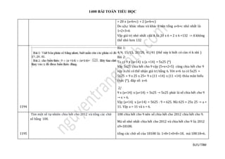 1400 BÀI TOÁN TIỂU HỌC
SƯU TẦM
= 20 x (a+b+c) + 2 (a+b+c)
Do a,b,c khác nhau và khác 0 nên tổng a+b+c nhỏ nhất là:
1+2+3=6
Vậy giá trị nhỏ nhất của A là: 20 x 6 + 2 x 6 =132 -> A không
thể nhỏ hơn 132
1194
Bài 1:
4/4, 15/15, 20/20, 41/41 (thế này k biết có cùn rỉ k nhỉ )
Bài 2:
Ta có 9 x (a+14) x (a +14) = 5x25 (*)
Vậy 5x25 chia hết cho 9 vậy (5+x+2+5) cũng chia hết cho 9
vậy x chỉ có thể nhận giá trị bằng 6. Với x=6 ta có 5x25 =
5625 = 9 x 25 x 25= 9 x (11 +14) x (11 +14) thỏa mãn biểu
thức (*), đáp số: x=6
2/
9 x (a+14) x (a+14) = 5x25 → 5x25 phải là số chia hết cho 9
→ x = 6.
Vậy (a+14) x (a+14) = 5625 : 9 = 625. Mà 625 = 25x 25 → a =
11. Vậy a = 11 và x = 6.
1195
Tìm một số tự nhiên chia hết cho 2012 và tổng các chữ
số bằng 108.
108 chia hết cho 9 nên số chia hết cho 2012 chia hết cho 9.
Mà số nhỏ nhất chia hết cho 2012 và chia hết cho 9 là; 2012
x9=18108.
tổng các chữ số của 18108 là: 1+8+1+0+8=18, mà 108:18=6.
 