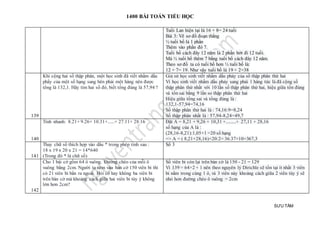 1400 BÀI TOÁN TIỂU HỌC
SƯU TẦM
Tuổi Lan hiện tại là 16 + 8= 24 tuổi
Bài 3: Vẽ sơ đồ đoạn thẳng
½ tuổi bố là 1 phần
Thêm vào phần đó 7.
Tuổi bố cách đây 12 năm là 2 phần bớt đi 12 tuổi.
Mà ½ tuổi bố thêm 7 bằng tuổi bố cách đây 12 năm.
Theo sơ đồ ta có tuổi bố hơn ½ tuổi bố là:
12 + 7= 19. Như vậy tuổi bố là 19 × 2=38
139
Khi cộng hai số thập phân, một học sinh đã viết nhầm dấu
phẩy của một số hạng sang bên phải một hàng nên được
tổng là 132,1. Hãy tìm hai số đó, biết tổng đúng là 57,94 ?
Giả sử học sinh viết nhầm dấu phảy của số thập phân thứ hai
Vì học sinh viết nhầm dấu phảy sang phải 1 hàng tức là đã cộng số
thập phân thứ nhất với 10 lần số thập phân thứ hai, hiệu giữa tổn đúng
và tổn sai bằng 9 lần so thập phân thứ hai
Hiệu giữa tổng sai và tổng đúng là :
132,1-57,94=74,16
Số thập phân thứ hai là : 74,16:9=8,24
Số thập phân nhất là : 57,94-8,24=49,7
140
Tính nhanh: 8.21+ 9.26+ 10.31+......+ 27.11+ 28.16 Đặt A = 8,21 + 9,26 + 10,31 +.........+ 27,11 + 28,16
số hạng của A là :
(28,16-8,21):1,05+1 =20 số hạng
=> A = ( 8,21+28,16)×20:2= 36.37×10=367,3
141
Thay chữ số thích hợp vào dấu * trong phép tính sau :
18 x 19 x 20 x 21 = 14*640
(Trong đó * là chữ số)
Số 3
142
Cho 1 bài cờ gồm 64 ô vuông. Đường chéo của mỗi ô
vuông bằng 2cm. Người ta ném vào bàn cờ 150 viên bi thì
có 21 viên bi bắn ra ngoài. Hỏi có hay không ba viên bi
trên bàn cờ mà khoảng cách giữa hai viên bi tùy ý không
lớn hơn 2cm?
Số viên bi còn lại trên bàn cờ là 150 - 21 = 129
Vì 139 = 64×2 + 1 nên theo nguyên lý Dirichle sẽ tồn tại ít nhất 3 viên
bi nằm trong cùng 1 ô, và 3 viên này khoảng cách giữa 2 viên tùy ý sẽ
nhỏ hơn đường chéo ô vuông = 2cm
 