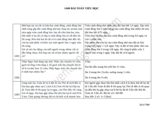 1400 BÀI TOÁN TIỂU HỌC
SƯU TẦM
1201
Một hợp tác xã cắt cỏ trên hai cánh đồng, cánh đồng thứ
nhất rộng gấp đôi cánh đồng thứ hai. Hợp tác xã làm một
nửa ngày trên cánh đồng lớn. Sau đó chia làm hai, nửa
thứ nhất ở lại cắt cỏ tiếp ở cánh đồng lớn và cắt đến tối
thì xong. Nửa thứ hai đi cắt cỏ ở cánh đồng nhỏ đến tối,
còn lại một phần và hôm sau một người làm 1 ngày nữa
thì xong.
Giả sử sức lao động của mỗi người trong nhóm cắt cỏ
đều bằng nhau. Hỏi hợp tác xã có bao nhiêu người cắt
cỏ?
Trên cánh đồng thứ nhất, nửa đội làm hết 1,5 ngày. Vậy trên
cánh đồng thứ 2 (nhỏ bằng nửa cánh đồng thứ nhất) thì nửa
đội làm hết 0,75 ngày.
Trên thực tế nửa đội làm cánh đồng nhỏ trong 0,5 ngày và
còn 1 phần nhỏ.
Vậy phần nhỏ còn lại của cánh đồng nhỏ nửa đội sẽ làm
trong 0,25 ngày = 1/4 ngày. Vậy cả đội sẽ làm phần nhỏ của
cánh đồng thứ 2 trong 1/8 ngày. Đó cũng là phần việc 1
người làm trong 1 ngày. Vậy đội đó có 8 người.
1202
Thầy Ngọc Anh đang xây nhà. Thầy cần chuyển 41 viên
gạch từ tầng 1 lên tầng 2. Số gạch mỗi lần chuyển lên là
số lẻ và nhỏ hơn 12 viên. Thầy Ngọc Anh cần chuyển lên
ít nhất bao nhiêu lần ?
4 lần.
Hai lần đầu mang lên mỗi lần 11 viên,
lần 3 mang lên 11viên, xuống mang 1 viên,
lần 4 mang lên 9 viên
1203
Cùng một lúc, Toán đi từ A đến B còn Thơ đi từ B đến A.
Hai bạn gặp nhau tại C cách A là 2 km rồi hộ lại tiếp tục
đi. Toán đến B rồi quay lại A ngay, còn Thơ đến rồi cũng
trở về ngay. Hai bạn gặp nhau lần thứ hai tại D cách B là
1 km. Tính quãng đường AB và chi biết ai đi nhanh hơn
Hai người gặp nhau lần thứ nhất cách A là 2km. khi đó họ đã
đi 1 lần AB. Toán đi đến B rồi quay lại; Thơ đi đến A rồi quay
lại đến khi họ gặp nhau tại D thì họ đã đi 3 lần AB. Khi đó
Toán đi 3 lần AC. Mà AC x3= AB+BD
Hay AB= 2 x3- 1= 5 (km)
 