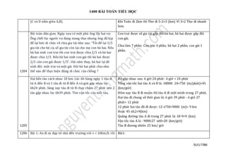 1400 BÀI TOÁN TIỂU HỌC
SƯU TẦM
(C và D nằm giữa A,B). Khi Toán đi 2km thì Thơ đi 5-2=3 (km) Vì 3>2 Thơ đi nhanh
hơn.
1204
Bài toán dân gian. Ngày xưa có một phú ông lấy hai vợ.
Ông chết lúc người vợ đang mang thai nhưng ông đã kịp
để lại bức di chúc về chia gia tài như sau: “Tôi để lại 1/3
gia tài cho bà cả, số gia tài còn lại cho mẹ con bà hai. Nếu
bà hai sinh con trai thì con trai được chia 2/3 và bà hai
được chia 1/3. Nếu bà hai sinh con gái thì bà hai được
2/3 còn con gái được 1/3”. Oái oăm thay, bà hai lại đẻ
sinh đôi: một trai và một gái. Hỏi bà hai phải chia như
thế nào để thực hiện đúng di chúc của chồng ?
Con trai được số gia tài gấp đôi bà hai, bà hai được gấp đôi
con gái.
Chia làm 7 phần: Con trai 4 phần, bà hai 2 phần, con gái 1
phần.
1205
Hai bến tàu cách nhau 18 km. Lúc 6h hàng ngày 1 tàu đi
từ A đến B và 1 tàu đi từ B đến A và giải gặp nhau lúc
6h24 phút. Sáng nay tàu đi từ B chạy chậm 27 phút nên 2
tàu gặp nhau lúc 6h39 phút. Tìm vận tốc của mỗi tàu.
Họ gặp nhau sau: 6 giờ 24 phút- 6 giờ = 24 phút
Tổng vận tốc hai tàu A và B là: 18000: 24=750 (m/phút)=45
(km/giờ)
Hôm nay tàu B đi muộn thì tàu A đi một mình trong 27 phút.
Hai tàu đi chung số thời gian là: 6 giờ 39 phút - 6 giờ 27
phút= 12 phút
12 phút hai tàu đã đi được: 12 x750=9000 (m)= 9 km
Hoặc 45 x0,2=9(km)
Quãng đường tàu A đi trong 27 phút là: 18-9=9 (km)
Vận tốc tàu A là : 9000:27 x60=20 (km/giờ)
Tàu B đương nhiên 25 km/ giờ
1206 Bài 1: An đi xe đạp từ nhà đến trường với v = 10km/h rồi Bài1:
 