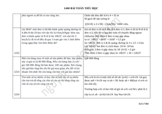 1400 BÀI TOÁN TIỂU HỌC
SƯU TẦM
phía người ta để lối ra vào rộng 3m . Chiều dài khu đất là 8 x 4 = 32 m
Số gạch để xây tường là
[(32+8) x 2 x 50] – (3x4x50)= 3400 viên.
1212
Lúc 8h45’ một đơn vị bộ đội hành quân quãng đường từ
A đến B dài 24 km với vận tốc là 4 km/h.Ngày hôm sau
đơn vị hành quân từ B về A lúc 10h15’ với vận tốc 5
km/h.Cả đi và về đều đi qua 1 trạm gác vào 1 thời điểm
trong ngày.Hãy tìm thời điểm đó?
Giả sử đơn vị đi từ A đến B là đơn vị 1, đơn vị đi từ B về A là
đơn vị 2. Khi đó ta quy bài toán về chuyển động ngược
chiều,tìm thời điểm 2 đơn vị này gặp nhau.
ta có : 10h15' - 8h45' = 1h30' = 1,5 giờ
lúc 10h15' đơn vị 1 đi đc quãng đường là: 4 x 1,5 = 6 km
Lúc 10h15' hai đơn vị cách nhau: 24-6= 18 km
thời gian 2 đơn vị gặp nhau là: 18: (4+5) = 2 giờ
Thời điểm 2 đơn vị gặp nhau là: 10h15' + 2h = 12h15'
1213
Một cửa hàng mua về một số sản phẩm để bán. Sản phẩm
này có giá trị là 80 000 đồng. Nếu cửa hàng bán ra với
giá 100 000 đồng thì bán được 100 sản phẩm. Nói chung,
nếu giá bán tăng lên a% thì giá mua giảm a%. Để có lợi
nhuận lớn nhất thì cửa hàng cần bán với giá bao nhiêu?
120 000 đồng
1214
Tìm một số tự nhiên có hai chữ số biết lấy số tự nhiên
cần tìm trừ đi tổng các chữ số của nó thì bằng tổng các
chữ số của số trừ cộng với 24.
Nếu a+b là số có một chữ số thì ab- (a+b) = a+b+24 rút gọn
được ax8 = b+24 suy ra ab = 30; hoặc ab = 48(loại vì a+b có
hai chữ số).
Trường hợp a+b có hai chữ số giả sử a+b =cd thì c phải là 1.
vậy ta có: ab - (a+b)=1d+24 hay 9xa=1d+24.
 