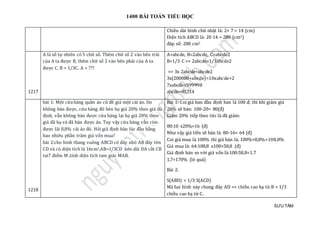 1400 BÀI TOÁN TIỂU HỌC
SƯU TẦM
Chiều dài hình chữ nhật là: 2× 7 = 14 (cm)
Diện tích ABCD là: 20 14 = 280 (cm2)
đáp số: 280 cm2
1217
A là số tự nhiên có 5 chữ số. Thêm chữ số 2 vào bên trái
của A ta được B, thêm chữ số 2 vào bên phải của A ta
được C. B = 1/3C. A = ???
A=abcde, B=2abcde, C=abcde2
B=1/3 C => 2abcde=1/3abcde2
=> 3x 2abcde=abcde2
3x(200000+abcde)=10xabcde+2
7xabcde=599998
abcde=85714
1218
bài 1: Một cửa hàng quần áo cũ đề giá một cái áo. Do
không bán được, cửa hàng đó bèn hạ giá 20% theo giá đã
định, vẫn không bán được cửa hàng lại hạ giá 20% theo
giá đã hạ và đã bán được áo. Tuy vậy cửa hàng vẫn còn
được lãi 8,8% cái áo đó. Hỏi giá định bán lúc đầu bằng
bao nhiêu phần trăm giá vốn mua?
bài 2:cho hình thang vuông ABCD có đáy nhỏ AB đáy lớn
CD và có diện tích là 16cm2,AB=1/3CD kéo dài DA cắt CB
tai7 điểm M ,tính diện tích tam giác MAB.
Bài 1: Coi giá ban đầu định ban là 100 đ; thì khi giảm giá
20% sẽ bán: 100-20= 80(đ)
Giảm 20% tiếp theo tức là đã giảm:
80:10 x20%=16 (đ)
Như vậy giá tiền sẽ bán là: 80-16= 64 (đ)
Coi giá mua là 100% thì giá bán là; 100%+8,8%=108,8%
Giá mua là: 64:108,8 x100=58,8 (đ)
Giá định bán so với giá vốn là:100:58,8=1.7
1,7=170% (lẻ quá)
Bài 2:
S(ABD) = 1/3 S(ACD)
Mà hai hình này chung đáy AD => chiều cao hạ từ B = 1/3
chiều cao hạ từ C.
 