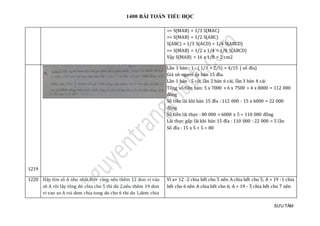 1400 BÀI TOÁN TIỂU HỌC
SƯU TẦM
=> S(MAB) = 1/3 S(MAC)
=> S(MAB) = 1/2 S(ABC)
S(ABC) = 1/3 S(ACD) = 1/4 S(ABCD)
=> S(MAB) = 1/2 x 1/4 = 1/8 S(ABCD)
Vậy S(MAB) = 16 x 1/8 = 2 cm2
1219
Lần 3 bán : 1 - ( 1/3 + 2/5) = 4/15 ( số đĩa)
Giả sử người ấy bán 15 đĩa.
Lần 1 bán : 5 cái, lần 2 bán 6 cái, lần 3 bán 4 cái
Tổng số tiền bán: 5 x 7000 + 6 x 7500 + 4 x 8000 = 112 000
đồng
Số tiền lãi khi bán 15 đĩa : 112 000 - 15 x 6000 = 22 000
đồng
Số tiền lãi thực : 80 000 + 6000 x 5 = 110 000 đồng
Lãi thực gấp lãi khi bán 15 đĩa : 110 000 : 22 000 = 5 lần
Số đĩa : 15 x 5 + 5 = 80
1220 Hãy tìm sô A nho nhât.Biêt ràng nêu thêm 12 don vi vào
sô A rôi lây tông dó chia cho 5 thì dü 2.nêu thêm 19 don
vi vao so A roi dem chia tong do cho 6 thi du 1,dem chia
Vì a+ 12 -2 chia hết cho 5 nên A chia hết cho 5; A + 19 -1 chia
hết cho 6 nên A chia hết cho 6; A + 19 - 5 chia hết cho 7 nên
 