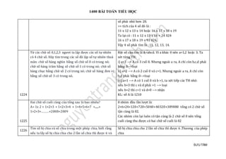 1400 BÀI TOÁN TIỂU HỌC
SƯU TẦM
số phải nhỏ hơn 20.
=> tích của 4 số đó là :
11 x 12 x 13 x 14 hoặc 16 x 17 x 18 x 19
Ta lại có : 11 x 12 x 13 x 14 = 24 024
16 x 17 x 18 x 19 = 93 024.
Vậy 4 số phải tìm là : 11, 12, 13, 14.
1224
Từ các chữ số 0,1,2,3 ngươi ta lập được các số tự nhiên
có 4 chữ số. Hãy tìm trong các số đã lập số tự nhiên thoả
mãn: chữ số hàng nghìn bằng số chữ số 0 có trong nó;
chữ số hàng trăm bằng số chữ số 1 có trong nó; chữ số
hàng chục bằng chữ số 2 có trong nó; chữ số hàng đơn vị
bằng số chữ số 3 có trong nó.
Đặt số cần tìm là A=abcd. Vì a khác 0 nên a=1,2 hoặc 3. Ta
xét từng TH:
i) a=3 --> A có 3 csố 0. Nhưng ngoài a ra, A chỉ còn b,c,d phải
bằng 0-->loại
ii) a=2 --> A có 2 csố 0 và c=1. Nhưng ngoài a ra, A chỉ còn
b,d phải bằng 0-->loại
iii) a=1 --> A có 1 csố 0 và b >1, ta xét tiếp các TH nhỏ:
nếu b=3 thì c và d phải =1 --> loại
nếu b=2 thì c=1 và d=0 --> nhận
KL: số A là 1210
1225
Hai chữ số cuối cùng của tổng sau là bao nhiêu?
A= 1x 2 + 1×2×3 + 1×2×3×4 + 1×4×5×6×7 +......+
1×2×3×………×2008×2009
8 nhóm đầu lần lượt là:
2+6+24+120+720+5040+40320+389880 tổng có 2 chữ số
tận cùng là 02.
Các nhóm còn lại luôn có tận cùng là 2 chữ số 0 nên tổng
cuối cùng thu được có hai chữ số cuối là 02
1226
Tìm số bị chia và số chia trong một phép chia, biết rằng
nếu ta lấy số bị chia chia cho 2 lần số chia thì được 6 và
Số bị chia chia cho 2 lần số chia thì được 6 .Thương của phép
chia
 