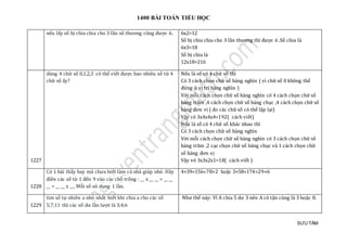 1400 BÀI TOÁN TIỂU HỌC
SƯU TẦM
nếu lấy số bị chia chia cho 3 lần số thương cũng được 6. 6x2=12
Số bị chia chia cho 3 lần thương thì được 6 .Số chia là
6x3=18
Số bị chia là
12x18=216
1227
dùng 4 chữ số 0,1,2,3 có thể viết được bao nhiêu số từ 4
chữ số ấy?
Nếu là số có 4 chữ số thì
Có 3 cách chọn chữ số hàng nghìn ( vì chữ số 0 không thể
đứng ở vị trí hàng nghìn )
Với mỗi cách chọn chữ số hàng nghìn có 4 cách chọn chữ số
hàng trăm ,4 cách chọn chữ số hàng chục ,4 cách chọn chữ số
hàng đơn vị ( do các chữ số có thể lặp lại)
Vậy có 3x4x4x4=192( cách viết)
Nếu là số có 4 chữ số khác nhau thì
Có 3 cách chọn chữ số hàng nghìn
Với mỗi cách chọn chữ số hàng nghìn có 3 cách chọn chữ số
hàng trăm ,2 cạc chọn chữ số hàng chục và 1 cách chọn chữ
số hàng đơn vị
Vậy vó 3x3x2x1=18( cách viết )
1228
Có 1 bài thấy hay mà chưa biết làm cả nhà giúp nhé. Hãy
điền các số từ 1 đến 9 vào các chỗ trống : __ x __ __ = __ __
__ = __ __ x __. Mỗi số sử dụng 1 lần.
4×39=156=78×2 hoặc 3×58=174=29×6
1229
tìm số tự nhiên a nhỏ nhất biết khi chia a cho các số
5;7;11 thì các số dư lần lượt là 3;4;6
Như thế này: Vì A chia 5 dư 3 nên A có tận cùng là 3 hoặc 8.
 