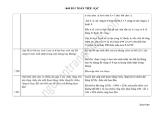 1400 BÀI TOÁN TIỂU HỌC
SƯU TẦM
A chia cho 11 dư 6 nên A + 5 chia hết cho 11.
mà A có tận cùng là 3 hoặc 8 nên A + 5 cũng có tận cùng là 3
hoặc 8.
Nếu A+5 là số có hai chữ số mà chia hết cho 11 suy ra A +5
bằng 33 hoặc 88 - loại.
Vậy A+5 có 3 chữ số có tận cùng là 3 hoặc 8; nếu chữ số hàng
trăm là 1 suy ra A+5 là 143 hoặc 198 (vì A+5 chia hết cho
11) thử lại ta thấy 198 thỏa mãn nên A là 193
1230
Lớp 5B có 40 học sinh. Liệu có 4 bạn học sinh lớp 5B
cùng tổ chức sinh nhật trong một tháng hay không?
Giả sử 40 bạn sinh đều vao các tháng thì ta có 40:12=3 (dư
4).
Chỉ cần 1 bạn trong 4 bạn nữa sinh nhật vào bất kỳ tháng
nào thì tháng đó cũng có 4 bạn có cùng dinh nhật trong
tháng.
Như vậy luôn tìm được.
1231
Một hình chữ nhật có chiều dài gấp 4 lần chiều rộng. Hỏi
nếu tăng chiều dài một đoạn bằng chiều rộng thì chiều
rộng sẽ thay đổi như thế nào để diện tích không thay
đổi?
Chiều dài tăng một đoạn bằng chiều rộng tức là chiều dài
bằng 125% chiều dài ban đầu.
Khi chiều dài tăng 125% - 100% = 25% mà muốn diện tích
không đổi thì tỉ số của chiều rộng mới phải bằng 100: 125 x
100 = 80% chiều rộng ban đầu.
 
