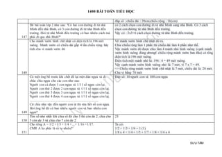 1400 BÀI TOÁN TIỂU HỌC
SƯU TẦM
đáp số : chiều dài : 20cm;chiều rộng : 16(cm)
147
Đề bài toán lớp 2 như sau: "Có hai con đường đi từ nhà
Minh đến nhà Bình, có 3 con đường đi từ nhà Bình đến
trường. Hỏi từ nhà Minh đến trường có bao nhiêu cách mà
phải đi qua nhà Bình?"
có 2 cách chọn con đường đi từ nhà Minh sang nhà Bình. Có 3 cách
chọn con đường từ nhà Bình đến trường.
Vậy có : 2x3=6 cách chọn đường từ nhà Bình đến trường.
148
Cho mảnh vườn hình chữ nhật có diện tích là 196 mét
vuông. Mảnh vườn có chiều dài gấp 4 lần chiều rộng. hãy
tính chu vi mảnh vườn đó
Vẽ mảnh vườn hình chữ nhật đó ra.
Chia chiều rộng làm 1 phần thì chiều dài làm 4 phần như thế.
Vậy mảnh vườn đó được chia làm 4 mảnh nhỏ hình vuông (cạnh mảnh
vườn hình vuông đúng abwngf chiều rộng mảnh vườn ban đầu) có tổng
diện tích là 196 mét vuông.
Diện tích một mảnh nhỏ là: 196 : 4 = 49 mét vuông.
Vậy cạnh mảnh vườn hình vuông nhỏ là: 7 mét, vì 7 x 7 = 49.
=> Chiều rộng mảnh vườn hình chữ nhật là 7 mét, chiều dài là: 28 mét.
Chu vi bằng 70 mét
149
Có một ông bố trước khi chết để lại một đàn ngựa và di
chúc chia ngựa cho các con như sau:
Người con cả được 1 con ngựa và 1/11 số ngựa còn lại.
Người con thứ 2 được 2 con ngựa và 1/11 số ngựa còn lạị.
Người con thứ 3 được 3 con ngựa và 1/11 số ngựa còn lạị.
Người con thứ 4 được 4 con ngựa và 1/11 số ngựa còn lạị.
.................................................................................
Cứ chia như vậy đến người con út thì vừa hết số con ngựa.
Hỏi ông bố đó có bao nhiêu người con và bao nhiêu con
ngựa?
Đáp số: 10 người con và 100 con ngựa
150
Tìm số nhỏ nhất khi chia số đó cho 3 thì còn dư 2, chia cho
5 còn dư 3 và chia cho 7 còn dư 2
23
151
Cho tổng A = 1/2 +1/3 + 1/4 +....+ 1/16 +1/17.
CMR A ko phải là số tự nhiên?
Ta có:
1/2 + 1/3 + 1/6 = 1 (1)
1/8 x 4 < 1/4 + 1/5 + 1/7 + 1/8 < 1/4 x 4
 